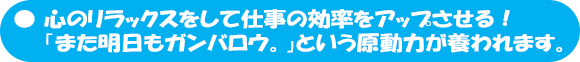 心のリラックスをして仕事の効率をアップさせる！「また明日もガンバロウ。」という原動力が養われます。