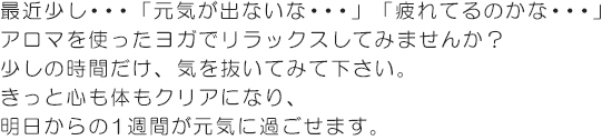 最近少し・・・「元気が出ないな・・・」「疲れてるのかな・・・」アロマを使ったヨガでリラックスしてみませんか？少しの時間だけ、気を抜いてみて下さい。きっと心も体もクリアになり、明日からの1週間が元気に過ごせます。